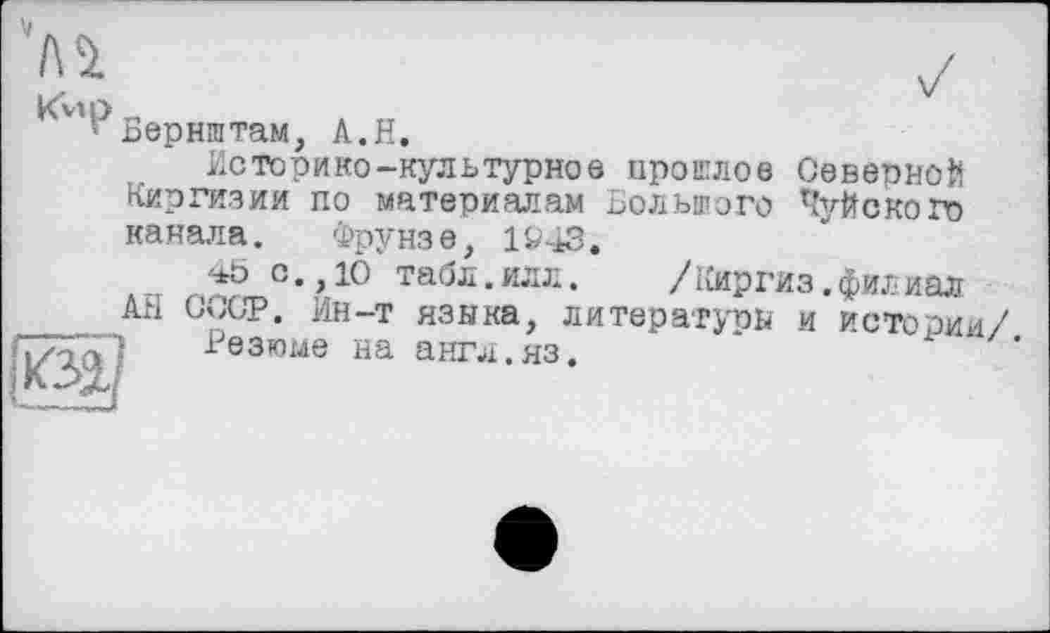 ﻿V
Бернштам, A.H.
Историко-культурное прослое Северной Киргизии по материалам Большого Шуйского канала. Фрунз е} 1943.
45 с.,10 табл.илл. /Киргиз.филиал АН СССР. Ин-т языка, литературы и истории/
Резюме на англ.яз.